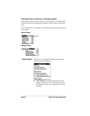 Page 90Page 82  Using Your Basic Applications
Date Book menus, preferences, and display options
Date Book menus are shown here for your reference, and Date Book 
features that are not explained elsewhere in this book are described 
here.
See “Using menus” in Chapter 1 for information about choosing menu 
commands.
Record menu
Options menu
Display Options
Allows you to change Date Book’s appearance 
and which events display.
nShow Time Bars. Activates the time bars that 
appear in the Day View. The time bars...
