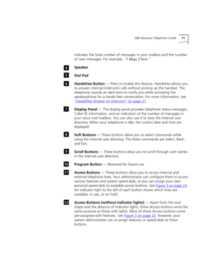 Page 11NBX Business Telephone Guide11
indicates the total number of messages in your mailbox and the number 
of new messages. For example, “
3 Msgs 2 New.” 
Speaker
Dial Pad
Handsfree Button — Press to enable this feature. Handsfree allows you 
to answer internal (intercom) calls without picking up the handset. The 
telephone sounds an alert tone to notify you while activating the 
speakerphone for a hands-free conversation. For more information, see 
“Handsfree Answer on Intercom”
 on page 21. 
Display Panel —...