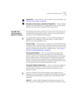 Page 13NBX Business Telephone Guide13
Hold Button — Press to place a caller on hold. For more information, see 
“Placing a Call on Hold”
 on page 19.
Microphone (located on underside of telephone) — The microphone 
activates when the telephone is in speakerphone mode. For best results 
keep the area around the microphone free of obstructions.
The NBX 100 
Communication 
System’s FeaturesThe following descriptions provide an overview of the major features of 
the NBX 100 Communications System—most of which work...