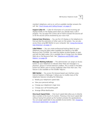 Page 15NBX Business Telephone Guide15
member’s telephone, and so on until an available member answers the 
call. See “Hunt Groups and Calling Groups”
 on page 27.
Inspect Caller ID — Caller ID information of a second incoming call 
displays briefly on the display panel when you already have a call in 
progress. You can place the current call on hold to answer the second call 
or let the second call be answered by your voice mail.
Internal User Directory — You use the LCD display on the telephone to 
find and...