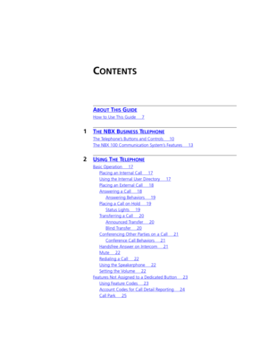 Page 3CONTENTS
ABOUT THIS GUIDE
How to Use This Guide 7
1THE NBX BUSINESS TELEPHONE
The Telephone’s Buttons and Controls 10
The NBX 100 Communication System’s Features 13
2USING THE TELEPHONE
Basic Operation 17
Placing an Internal Call 17
Using the Internal User Directory 17
Placing an External Call 18
Answering a Call 18
Answering Behaviors 19
Placing a Call on Hold 19
Status Lights 19
Transferring a Call 20
Announced Transfer 20
Blind Transfer 20
Conferencing Other Parties on a Call 21
Conference Call...