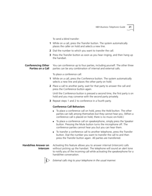 Page 21NBX Business Telephone Guide21
To send a blind transfer:
1While on a call, press the Transfer button. The system automatically 
places the caller on hold and selects a new line.
2Dial the number to which you want to transfer the call.
3Press the Transfer button as soon as you hear ringing, and then hang up 
the handset. 
Conferencing Other
Parties on a CallYou can conference up to four parties, including yourself. The other three 
parties can be any combination of internal and external calls.
To place a...