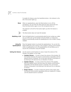 Page 2222CHAPTER 2: USING THE TELEPHONE
To enable this feature, press the Handsfree button—the indicator to the 
left of the button lights up.
MuteWhen on speakerphone, press the Mute button to turn off the 
microphone. You can hear the other party but they cannot hear you. 
Press the Mute button again to turn the microphone back on.
The indicator to the left of the button lights up when this feature is 
enabled.
The Mute button does not mute the handset.
Redialing a CallPress the Redial button to automatically...