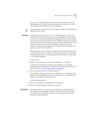 Page 25NBX Business Telephone Guide25
The call is then logged using the account code and appears in the Call 
Detail Reports. Call reports can then be used to bill customers for time 
that was spent assisting them over the telephone.
The system does not verify the account code you enter, so ensure that the 
code you enter is valid. 
Call ParkCall Park allows you to place a call in a “holding pattern” and make it 
available for someone else to pick up from any telephone on the system. 
You can use the internal...