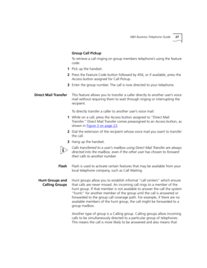 Page 27NBX Business Telephone Guide27
Group Call Pickup
To retrieve a call ringing on group members telephone’s using the feature 
code: 
1Pick up the handset.
2Press the Feature Code button followed by 456, or if available, press the 
Access button assigned for Call Pickup. 
3Enter the group number. The call is now directed to your telephone.
Direct Mail TransferThis feature allows you to transfer a caller directly to another user’s voice 
mail without requiring them to wait through ringing or interrupting the...