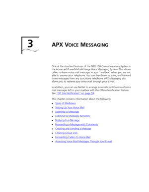 Page 333APX VOICE MESSAGING
One of the standard features of the NBX 100 Communications System is 
the Advanced PowerMail eXchange Voice Messaging System. This allows 
callers to leave voice mail messages in your “mailbox” when you are not 
able to answer your telephone. You can then listen to, save, and forward 
those messages from any touchtone telephone. APX Messaging also 
allows you to retrieve your voice mail through your e-mail.
In addition, you can use NetSet to arrange automatic notification of voice...