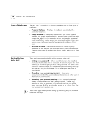 Page 3434CHAPTER 3: APX VOICE MESSAGING
Types of MailboxesThe NBX 100 Communications System provides access to three types of 
mailboxes: 
nPersonal Mailbox — This type of mailbox is associated with a 
particular telephone. 
nGroup Mailbox — The system administrator sets up this type of 
mailbox. It is usually associated with a group of users rather than with 
a particular telephone. For example, groups such as sales personnel 
could benefit from having access to a communal mailbox. Users who 
access group...