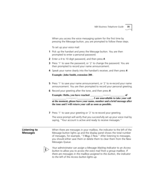 Page 35NBX Business Telephone Guide35
When you access the voice messaging system for the first time by 
pressing the Message button, you are prompted to follow these steps.
To set up your voice mail:
1Pick up the handset and press the Message button. You are then 
prompted to enter a personal password.
2Enter a 4 to 10 digit password, and then press #.
3Press ‘1’ to save the password, or ‘2’ to change the password. You are 
then prompted to record your name announcement.
4Speak your name clearly into the...