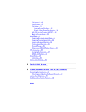 Page 5Call Forward 48
Hunt Groups 49
Call Pickup 51
Viewing Group Members 52
Default Pickup Group Membership 52
NBX TAPI Service Provider (NBXTSP) 52
Quick Reference Sheet 54
Speed Dials 54
Assigning One-touch Speed Dials 54
Assigning Personal Speed Dials 55
System-wide Speed Dial List 56
Printing Speed Dial Lists 56
Directed Pickup 56
Telephone and DSS/BLF Label Makers 58
APX Messaging 58
Changing the Password 59
Off Site Notification 59
Ringer Tones 61
Silent Ring 61
Internal User Directory 62
5THE DSS/BLF...