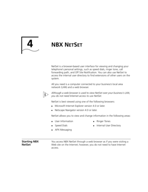 Page 454NBX NETSET
NetSet is a browser-based user interface for viewing and changing your 
telephone’s personal settings, such as speed dials, ringer tone, call 
forwarding path, and Off Site Notification. You can also use NetSet to 
access the internal user directory to find extensions of other users on the 
system. 
All you need is a computer connected to your business’s local area 
network (LAN) and a web browser.
Although a web browser is used to view NetSet over your business’s LAN, 
you do not need...