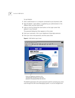 Page 4646CHAPTER 4: NBX NETSET
To start NetSet:
1Start a web browser on a computer connected to your business’s LAN.
2Type the NetSet “web address” (supplied by your administrator) in the 
Address field, and then press Enter.
3Login as User by clicking the User button on the Login screen that 
appears in your browser. 
The password dialog box then appears on the screen.
4Enter your username—this is your telephone’s three-digit extension.
5Enter your voice mail password, and then press Enter.
Figure 4   NBX...