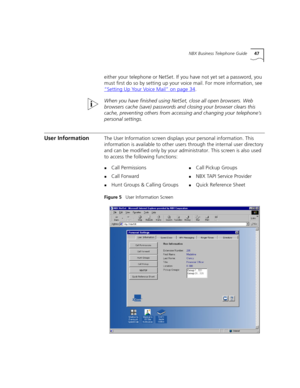 Page 47NBX Business Telephone Guide47
either your telephone or NetSet. If you have not yet set a password, you 
must first do so by setting up your voice mail. For more information, see 
“Setting Up Your Voice Mail”
 on page 34.
When you have finished using NetSet, close all open browsers. Web 
browsers cache (save) passwords and closing your browser clears this 
cache, preventing others from accessing and changing your telephone’s 
personal settings.
User InformationThe User Information screen displays your...