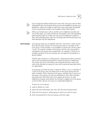 Page 49NBX Business Telephone Guide49
If you change the default setting from voice mail, all of your calls are then 
forwarded to the new location when you are not available to answer your 
telephone. Callers are unable to reach your voice mail unless forwarded 
to your voicemail by another user through a Direct Mail Transfer.
When you forward your calls to another user’s telephone and they are 
not at their desk, your calls will then be forwarded to the call forwarding 
path that they have set. If that user...