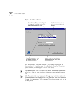 Page 5050CHAPTER 4: NBX NETSET
Figure 6   Hunt Groups Screen
Your administrator may have mapped a particular hunt group to an 
Access button. If this is the case, the indicator to the left of the button 
lights up when you are logged in to the hunt group.
If you have logged in to a dynamic hunt group, and then do not answer a 
call when it rings on your telephone, the system automatically logs you 
out. 
Calls that come in to your telephone through your extension follow the 
coverage path that you have set up....