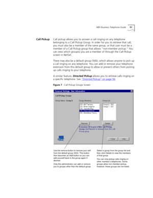 Page 51NBX Business Telephone Guide51
Call PickupCall pickup allows you to answer a call ringing on any telephone 
belonging to a Call Pickup Group. In order for you to retrieve that call, 
you must also be a member of the same group, or that user must be a 
member of a Call Pickup group that allows “non-member pickup.” You 
can view which group(s) you are a member of through the Call Pickup 
screen in NetSet.
There may also be a default group (500), which allows anyone to pick up 
a call ringing on any...