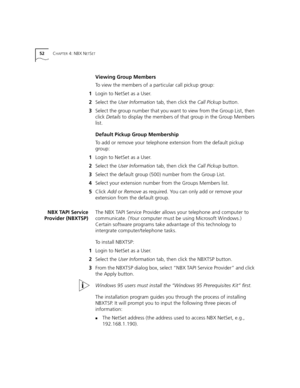 Page 5252CHAPTER 4: NBX NETSET
Viewing Group Members
To view the members of a particular call pickup group:
1Login to NetSet as a User.
2Select the User Information tab, then click the Call Pickup button.
3Select the group number that you want to view from the Group List, then 
click Details to display the members of that group in the Group Members 
list.
Default Pickup Group Membership
To add or remove your telephone extension from the default pickup 
group:
1Login to NetSet as a User.
2Select the User...