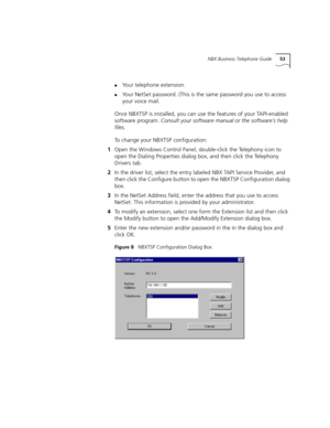 Page 53NBX Business Telephone Guide53
nYour telephone extension.
nYour NetSet password. (This is the same password you use to access 
your voice mail.
Once NBXTSP is installed, you can use the features of your TAPI-enabled 
software program. Consult your software manual or the software’s help 
files.
To change your NBXTSP configuration:
1Open the Windows Control Panel, double-click the Telephony icon to 
open the Dialing Properties dialog box, and then click the Telephony 
Drivers tab.
2In the driver list,...