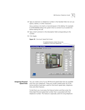 Page 55NBX Business Telephone Guide55
3Type an extension or telephone number in the Number field. Do not use 
spaces, dashes, or other characters. 
Use a comma (,) to insert a 2-second pause in the dialing. For example: 
9,19787490000 allows the system time to connect to an outside line 
before dialing the call.
4Type a brief comment in the Description field corresponding to the 
number.
5Click Apply.
Figure 10   One-touch Speed Dial Screen
Assigning Personal
Speed DialsYou can create a list of up to 99...