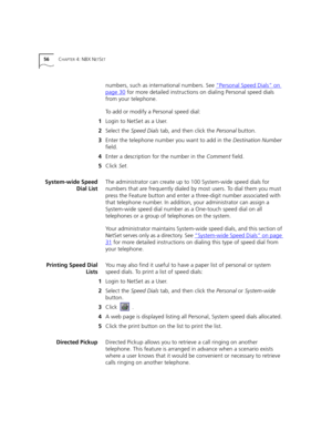 Page 5656CHAPTER 4: NBX NETSET
numbers, such as international numbers. See “Personal Speed Dials” on 
page 30 for more detailed instructions on dialing Personal speed dials 
from your telephone.
To add or modify a Personal speed dial:
1Login to NetSet as a User.
2Select the Speed Dials tab, and then click the Personal button.
3Enter the telephone number you want to add in the Destination Number 
field.
4Enter a description for the number in the Comment field.
5Click Set.
System-wide Speed
Dial ListThe...