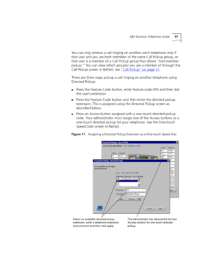 Page 57NBX Business Telephone Guide57
You can only retrieve a call ringing on another user’s telephone only if 
that user and you are both members of the same Call Pickup group, or 
that user is a member of a Call Pickup group that allows “non-member 
pickup.” You can view which group(s) you are a member of through the 
Call Pickup screen in NetSet, see “
Call Pickup” on page 51.
There are three ways pickup a call ringing on another telephone using 
Directed Pickup:
nPress the Feature Code button, enter feature...