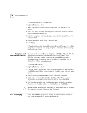 Page 5858CHAPTER 4: NBX NETSET
To Assign a Directed Pickup Extension:
1Login to NetSet as a User.
2Select the User Information tab, and then click the Directed Pickup 
button.
3Select one of the available directed pickup extensions from the Directed 
Pickup One-touch Settings list.
4Enter the telephone extension that you want to retrieve calls from in the 
extension field.
5Enter a descriptive name in the Comment field.
6Click Apply.
If the administrator has allowed One-touch Directed Pickups, they will be...