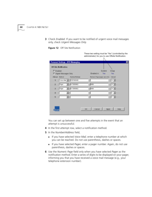 Page 6060CHAPTER 4: NBX NETSET
3Check Enabled. If you want to be notified of urgent voice mail messages 
only, check Urgent Messages Only.
Figure 12   Off Site Notification
You can set up between one and five attempts in the event that an 
attempt is unsuccessful.
4In the first attempt row, select a notification method.
5In the Number/Address field, 
nIf you have selected Voice Mail, enter a telephone number at which 
you can be reached. Do not use parenthesis, dashes or spaces.
nIf you have selected Pager,...