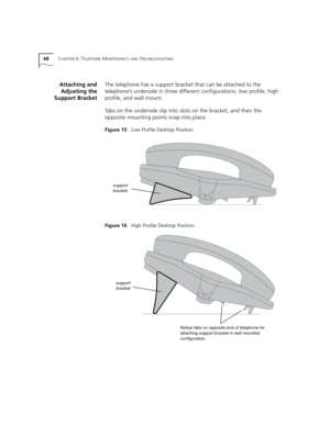 Page 6868CHAPTER 6: TELEPHONE MAINTENANCE AND TROUBLESHOOTING
Attaching and
Adjusting the
Support BracketThe telephone has a support bracket that can be attached to the 
telephone’s underside in three different configurations: low profile, high 
profile, and wall mount.
Tabs on the underside slip into slots on the bracket, and then the 
opposite mounting points snap into place.
Figure 15   Low Profile Desktop Position 
Figure 16   High Profile Desktop Position
support 
bracket
support 
bracket
Notice tabs on...