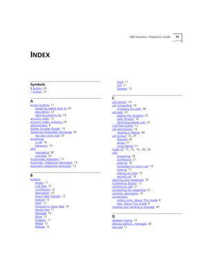 Page 73NBX Business Telephone Guide73
INDEX
Symbols
# button 24
* button 37
A
access buttons 11
assigning speed dials to 54
description 23
lighting patterns for
 19
account codes 13
account codes, entering 24
administrator
 8
Adobe Acrobat Reader 15
Advanced PowerMail eXchange 33
see also voice mail
 33
answering
a call 18
behaviors
 19
APX
messaging 58
overview
 33
Automated Attendant 13
Automatic Telephone Relocation 13
automatic telephone relocation
 13
B
buttons
access 11
Call Park 12
Conference 12...