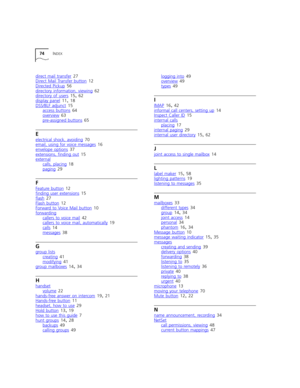 Page 7474INDEX
direct mail transfer 27
Direct Mail Transfer button 12
Directed Pickup
 56
directory information, viewing 62
directory of users 15, 62
display panel
 11, 18
DSS/BLF adjunct 15
access buttons 64
overview
 63
pre-assigned buttons 65
E
electrical shock, avoiding 70
email, using for voice messages 16
envelope options
 37
extensions, finding out 15
external
calls, placing 18
paging 29
F
Feature button 12
finding user extensions 15
flash 27
Flash button
 12
Forward to Voice Mail button 10
forwarding...