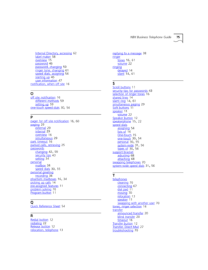Page 75NBX Business Telephone Guide75
Internal Directory, accessing
 62
label maker
 58
overview 15
password 46
password, changing
 59
ringer tone, changing 61
speed dials, assigning 54
starting up
 45
user information 47
notification, when off site 16
O
off site notification 16
different methods 59
setting up
 59
one-touch speed dials 30, 54
P
pager for off site notification 16, 60
paging 29
external 29
internal
 29
overview 16
simultaneous 29
park timeout
 16
parked calls, retrieving 25
passwords
changing 42,...