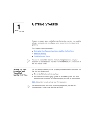 Page 111
GETTING STARTED
As soon as you are given a telephone and extension number, you need to 
set up a password and record your name announcement and personal 
greeting.
This chapter covers these topics:
■Setting Up Your Password and Voice Mail for the First Time
■NBX NetSet Utility
■Quick Reference Sheets
For how to access NBX features from an analog telephone, set your 
password as described next and then see the NBX Feature Codes Guide in 
the NBX NetSet utility.
Setting Up Your 
Password and 
Voice Mail...