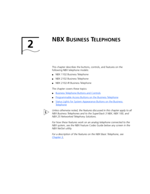 Page 152 
NBX BUSINESS TELEPHONES
This chapter describes the buttons, controls, and features on the 
following NBX telephone models:
■NBX 1102 Business Telephone
■NBX 2102 Business Telephone
■NBX 2102-IR Business Telephone
The chapter covers these topics:
■Business Telephone Buttons and Controls
■Programmable Access Buttons on the Business Telephone
■Status Lights for System Appearance Buttons on the Business 
Telephone
Unless otherwise noted, the features discussed in this chapter apply to all 
NBX Business...