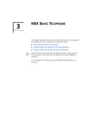 Page 213 
NBX BASIC TELEPHONE
This chapter describes the buttons, controls, and features that are specific 
to the NBX 2101 Basic Telephone. It covers these topics:
■Basic Telephone Buttons and Controls
■Programmable Access Buttons on the Basic Telephone
■Programmable Access Buttons on the Basic Telephone
Unless otherwise noted, the features discussed in this chapter apply to 
the SuperStack 3 NBX, NBX 100, and NBX 25 Networked Telephony 
Solutions.
For a description of the features on the NBX Business...
