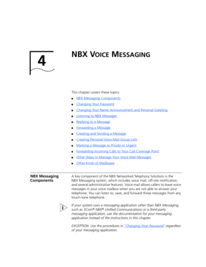 Page 254 
NBX VOICE MESSAGING
This chapter covers these topics:
■NBX Messaging Components
■Changing Your Password
■Changing Your Name Announcement and Personal Greeting
■Listening to NBX Messages
■Replying to a Message
■Forwarding a Message
■Creating and Sending a Message
■Creating Personal Voice Mail Group Lists
■Marking a Message as Private or Urgent
■Forwarding Incoming Calls to Your Call Coverage Point
■Other Ways to Manage Your Voice Mail Messages
■Other Kinds of Mailboxes
NBX Messaging 
ComponentsA key...