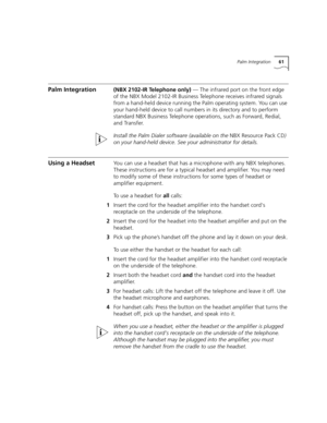 Page 61Palm Integration61
Palm Integration(NBX 2102-IR Telephone only) — The infrared port on the front edge 
of the NBX Model 2102-IR Business Telephone receives infrared signals 
from a hand-held device running the Palm operating system. You can use 
your hand-held device to call numbers in its directory and to perform 
standard NBX Business Telephone operations, such as Forward, Redial, 
and Transfer.
Install the Palm Dialer software (available on the NBX Resource Pack CD) 
on your hand-held device. See your...