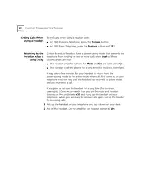 Page 6262CHAPTER 6: PERSONALIZING YOUR TELEPHONE
Ending Calls When
Using a HeadsetTo end calls when using a headset with:
■An NBX Business Telephone, press the Release button.
■An NBX Basic Telephone, press the Feature button and 111.
Returning to the
Headset After a
Long DelayCertain brands of headsets have a power-saving mode that prevents the 
telephone from ringing for one or more calls when both of these 
circumstances are true:
■The headset amplifier buttons for Mute and On are both set to On.
■The...