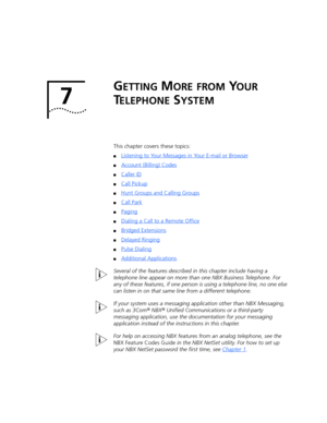 Page 637 
GETTING MORE FROM YOUR 
T
ELEPHONE SYSTEM
This chapter covers these topics:
■Listening to Your Messages in Your E-mail or Browser
■Account (Billing) Codes
■Caller ID
■Call Pickup
■Hunt Groups and Calling Groups
■Call Park
■Paging
■Dialing a Call to a Remote Office
■Bridged Extensions
■Delayed Ringing
■Pulse Dialing
■Additional Applications
Several of the features described in this chapter include having a 
telephone line appear on more than one NBX Business Telephone. For 
any of these features, if...