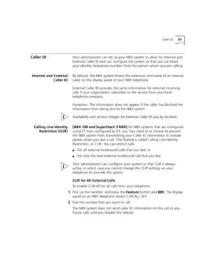 Page 65Caller ID65
Caller IDYour administrator can set up your NBX system to allow for Internal and 
External Caller ID and can configure the system so that you can block 
your identity (telephone number) from the person whom you are calling.
Internal and External
Caller IDBy default, the NBX system shows the extension and name of an internal 
caller on the display panel of your NBX telephone. 
External Caller ID provides the same information for external incoming 
calls if your organization subscribes to the...