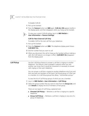 Page 6666CHAPTER 7: GETTING MORE FROM YOUR TELEPHONE SYSTEM
To disable CLIR-All:
1Pick up the handset.
2Press the Feature button and 889 again. CLIR-ALL ON appears briefly in 
the display panel, and then disappears when you hang up the handset.
To view your current CLIR-All setting, log in to NBX NetSet > 
User Information > Feature Settings.
CLIR for Next External Call Only
To enable CLIR for the next call from your telephone:
1Pick up the handset.
2Press the Feature button and 890. The telephone display panel...