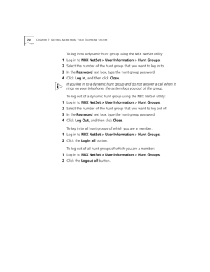 Page 7070CHAPTER 7: GETTING MORE FROM YOUR TELEPHONE SYSTEM
To log in to a dynamic hunt group using the NBX NetSet utility:
1Log in to NBX NetSet > User Information > Hunt Groups.
2Select the number of the hunt group that you want to log in to.
3In the Password text box, type the hunt group password.
4Click Log In, and then click Close.
If you log in to a dynamic hunt group and do not answer a call when it 
rings on your telephone, the system logs you out of the group. 
To log out of a dynamic hunt group using...