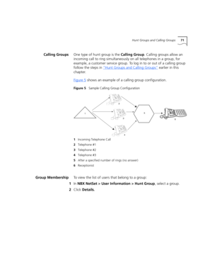 Page 71Hunt Groups and Calling Groups71
Calling GroupsOne type of hunt group is the Calling Group. Calling groups allow an 
incoming call to ring simultaneously on all telephones in a group, for 
example, a customer service group. To log in to or out of a calling group 
follow the steps in “Hunt Groups and Calling Groups”
 earlier in this 
chapter.
Figure 5
 shows an example of a calling group configuration.
Figure 5   Sample Calling Group Configuration
Group MembershipTo view the list of users that belong to a...