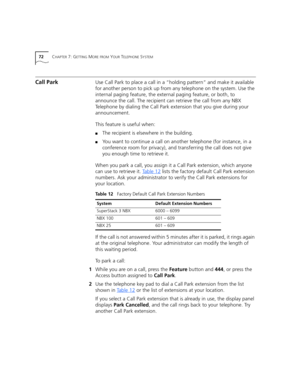 Page 7272CHAPTER 7: GETTING MORE FROM YOUR TELEPHONE SYSTEM
Call ParkUse Call Park to place a call in a “holding pattern” and make it available 
for another person to pick up from any telephone on the system. Use the 
internal paging feature, the external paging feature, or both, to 
announce the call. The recipient can retrieve the call from any NBX 
Telephone by dialing the Call Park extension that you give during your 
announcement. 
This feature is useful when:
■The recipient is elsewhere in the building....