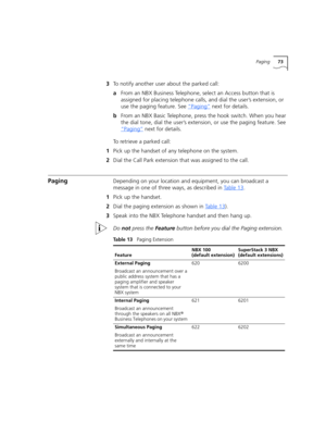 Page 73Paging73
3To notify another user about the parked call:
aFrom an NBX Business Telephone, select an Access button that is 
assigned for placing telephone calls, and dial the user’s extension, or 
use the paging feature. See “Paging”
 next for details.
bFrom an NBX Basic Telephone, press the hook switch. When you hear 
the dial tone, dial the user’s extension, or use the paging feature. See 
“Paging”
 next for details.
To retrieve a parked call:
1Pick up the handset of any telephone on the system.
2Dial...