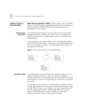 Page 7474CHAPTER 7: GETTING MORE FROM YOUR TELEPHONE SYSTEM
Dialing a Call to a 
Remote Office(NBX 100 and SuperStack 3 NBX) On these systems, you can dial calls 
between sites that are separated geographically but that are linked by a 
Wide Area Network (WAN) connection. Typical configurations are 
described in the next sections.
Using Unique
ExtensionsIn the sample network shown in Figure 6
, each site must have unique 
telephone extensions. Whenever you make a call to an extension not 
located at your own...