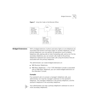 Page 75Bridged Extensions75
Figure 7   Using Site Codes to Dial Remote Offices
Bridged ExtensionsWith a bridged extension, buttons and status lights on one telephone are 
associated with buttons and status lights on another telephone. On the 
primary telephone, you can perform all operations (such as dialing 
telephone calls, placing calls on hold, forwarding calls, and so on). On the 
secondary telephone, you can answer calls made to the primary 
telephone’s extension but cannot make calls using the buttons...