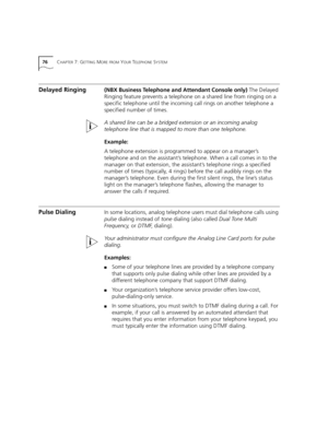 Page 7676CHAPTER 7: GETTING MORE FROM YOUR TELEPHONE SYSTEM
Delayed Ringing(NBX Business Telephone and Attendant Console only) The Delayed 
Ringing feature prevents a telephone on a shared line from ringing on a 
specific telephone until the incoming call rings on another telephone a 
specified number of times.
A shared line can be a bridged extension or an incoming analog 
telephone line that is mapped to more than one telephone.
Example:
A telephone extension is programmed to appear on a manager’s 
telephone...