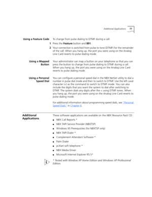 Page 77Additional Applications77
Using a Feature CodeTo change from pulse dialing to DTMF during a call:
1Press the Feature button and 891.
2Your connection is switched from pulse to tone (DTMF) for the remainder 
of the call. When you hang up, the port you were using on the Analog 
Line Card reverts to pulse dialing mode.
Using a Mapped
ButtonYour administrator can map a button on your telephone so that you can 
press the button to change from pulse dialing to DTMF during a call. 
When you hang up, the port...