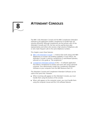 Page 798 
ATTENDANT CONSOLES
The NBX 1105 Attendant Console and the NBX Complement Attendant 
Software (CAS) application enable a receptionist to handle high call 
volumes efficiently. Although receptionists are the primary users of the 
Attendant Console and CAS, the two can be used by busy sales 
representatives and others who receive a high volume of telephone calls 
or who make frequent calls to the same telephone numbers.
This chapter covers these features:
■NBX 1105 Attendant Console — A device that works...