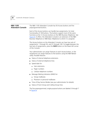 Page 8080CHAPTER 8: ATTENDANT CONSOLES
NBX 1105 
Attendant ConsoleThe NBX 1105 Attendant Console has 50 Access buttons and five 
preprogrammed buttons.
Each of the Access buttons can handle two assignments, for total 
functionality of 100 buttons. The buttons support most of the same 
functions as the 12 Access buttons on the NBX Business Telephone. See 
Figure 8
. In effect, the Attendant Console is an extension of the NBX 
Business Telephone or NBX Basic Telephone to which it is assigned.
The Access buttons...