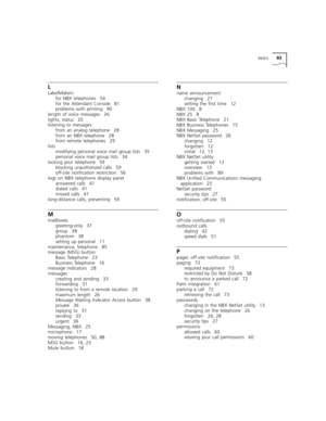 Page 93INDEX93
L
LabelMakers
for NBX telephones 54
for the Attendant Console 81
problems with printing 90
length of voice messages 26
lights, status 20
listening to messages
from an analog telephone 28
from an NBX telephone 28
from remote telephones 29
lists
modifying personal voice mail group lists 35
personal voice mail group lists 34
locking your telephone 59
blocking unauthorized calls 59
off-site notification restriction 56
logs on NBX telephone display panel
answered calls 41
dialed calls 41
missed calls...
